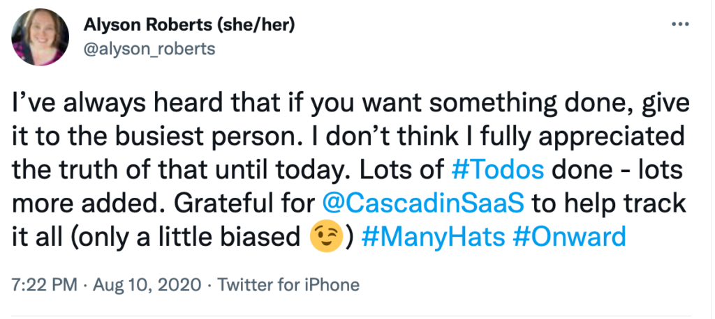 Tweet from Alyson on August 10, 2020: "I've always heard that if you want something done, give it to the busiest person. I don't think I fully appreciated the truth of that until today. Lots of #Todos done - lots more added. Grateful for @CascadinSaaS to help track it all (only a little biased.) #ManyHats #Onward"

This was before my mindset around work shifted.